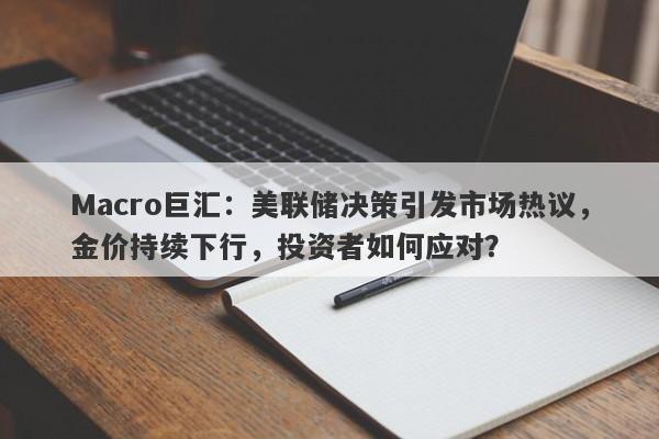 Macro巨汇：美联储决策引发市场热议，金价持续下行，投资者如何应对？-第1张图片-Macro Global Markets巨汇