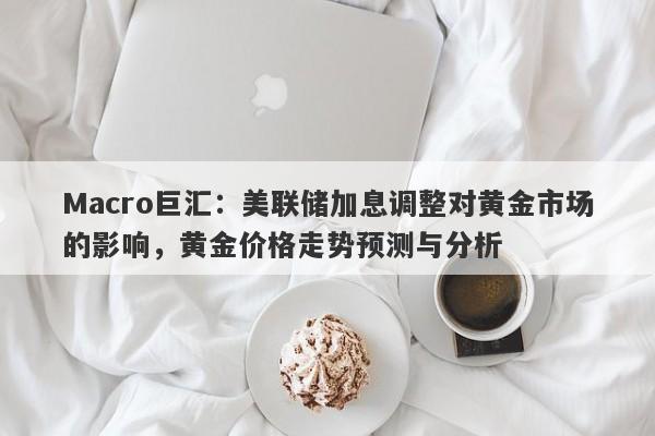Macro巨汇：美联储加息调整对黄金市场的影响，黄金价格走势预测与分析-第1张图片-Macro Global Markets巨汇