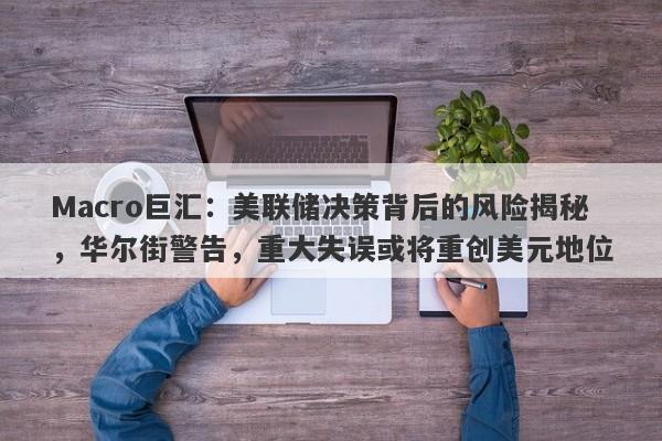 Macro巨汇：美联储决策背后的风险揭秘，华尔街警告，重大失误或将重创美元地位-第1张图片-Macro Global Markets巨汇