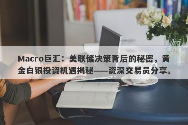 Macro巨汇：美联储决策背后的秘密，黄金白银投资机遇揭秘——资深交易员分享。-第1张图片-Macro Global Markets巨汇