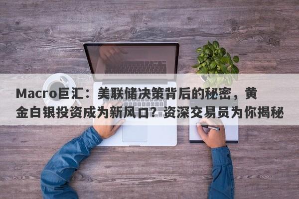 Macro巨汇：美联储决策背后的秘密，黄金白银投资成为新风口？资深交易员为你揭秘-第1张图片-Macro Global Markets巨汇