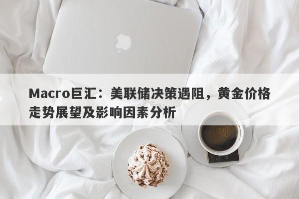 Macro巨汇：美联储决策遇阻，黄金价格走势展望及影响因素分析-第1张图片-Macro Global Markets巨汇