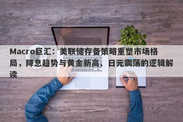 Macro巨汇：美联储存备策略重塑市场格局，降息趋势与黄金新高、日元震荡的逻辑解读-第1张图片-Macro Global Markets巨汇