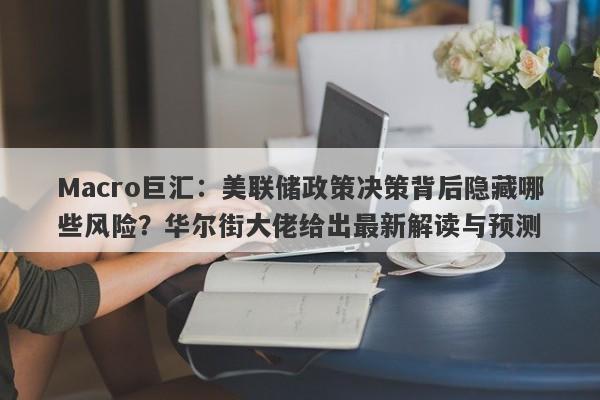 Macro巨汇：美联储政策决策背后隐藏哪些风险？华尔街大佬给出最新解读与预测-第1张图片-Macro Global Markets巨汇