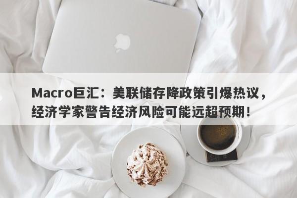 Macro巨汇：美联储存降政策引爆热议，经济学家警告经济风险可能远超预期！-第1张图片-Macro Global Markets巨汇