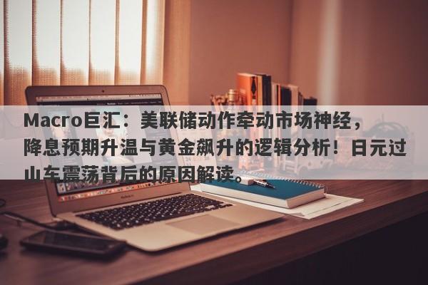 Macro巨汇：美联储动作牵动市场神经，降息预期升温与黄金飙升的逻辑分析！日元过山车震荡背后的原因解读。-第1张图片-Macro Global Markets巨汇