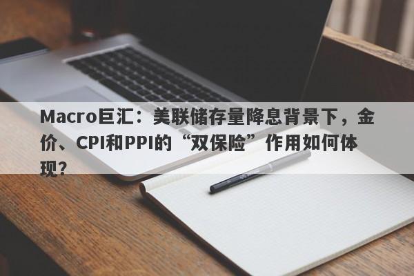 Macro巨汇：美联储存量降息背景下，金价、CPI和PPI的“双保险”作用如何体现？-第1张图片-Macro Global Markets巨汇