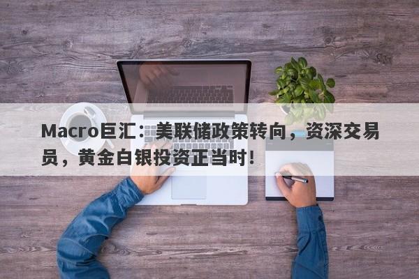 Macro巨汇：美联储政策转向，资深交易员，黄金白银投资正当时！-第1张图片-Macro Global Markets巨汇