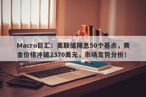 Macro巨汇：美联储降息50个基点，黄金价格冲破2370美元，市场走势分析！-第1张图片-Macro Global Markets巨汇