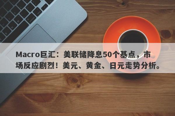 Macro巨汇：美联储降息50个基点，市场反应剧烈！美元、黄金、日元走势分析。-第1张图片-Macro Global Markets巨汇