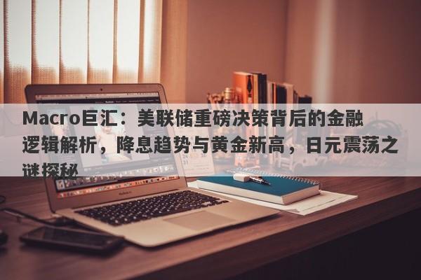 Macro巨汇：美联储重磅决策背后的金融逻辑解析，降息趋势与黄金新高，日元震荡之谜探秘-第1张图片-Macro Global Markets巨汇