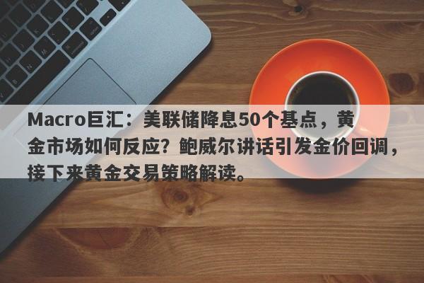 Macro巨汇：美联储降息50个基点，黄金市场如何反应？鲍威尔讲话引发金价回调，接下来黄金交易策略解读。-第1张图片-Macro Global Markets巨汇