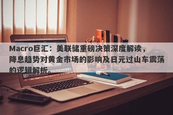 Macro巨汇：美联储重磅决策深度解读，降息趋势对黄金市场的影响及日元过山车震荡的逻辑解析。-第1张图片-Macro Global Markets巨汇