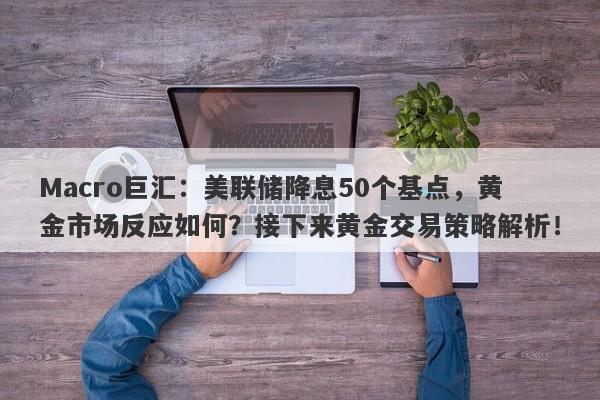 Macro巨汇：美联储降息50个基点，黄金市场反应如何？接下来黄金交易策略解析！-第1张图片-Macro Global Markets巨汇