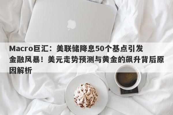 Macro巨汇：美联储降息50个基点引发金融风暴！美元走势预测与黄金的飙升背后原因解析-第1张图片-Macro Global Markets巨汇