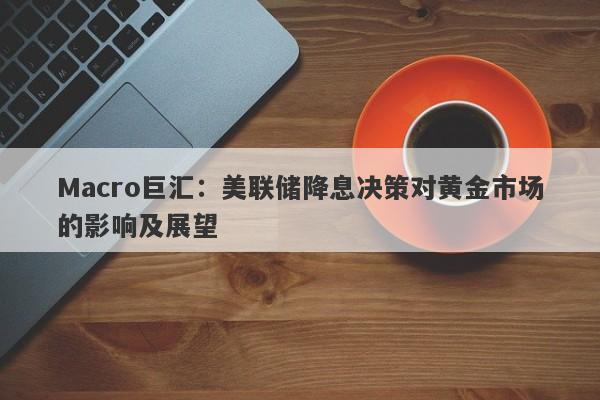 Macro巨汇：美联储降息决策对黄金市场的影响及展望-第1张图片-Macro Global Markets巨汇