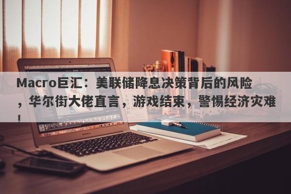 Macro巨汇：美联储降息决策背后的风险，华尔街大佬直言，游戏结束，警惕经济灾难！-第1张图片-Macro Global Markets巨汇