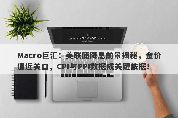 Macro巨汇：美联储降息前景揭秘，金价逼近关口，CPI与PPI数据成关键依据！-第1张图片-Macro Global Markets巨汇