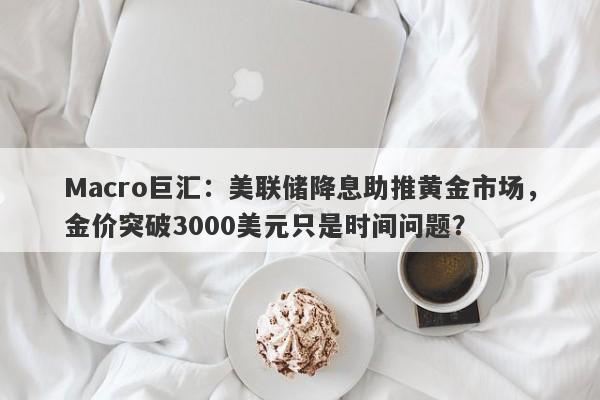Macro巨汇：美联储降息助推黄金市场，金价突破3000美元只是时间问题？-第1张图片-Macro Global Markets巨汇