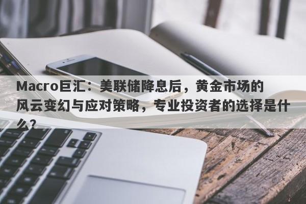 Macro巨汇：美联储降息后，黄金市场的风云变幻与应对策略，专业投资者的选择是什么？-第1张图片-Macro Global Markets巨汇