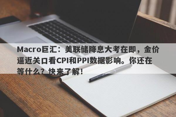 Macro巨汇：美联储降息大考在即，金价逼近关口看CPI和PPI数据影响。你还在等什么？快来了解！-第1张图片-Macro Global Markets巨汇