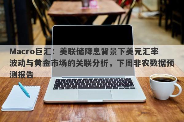 Macro巨汇：美联储降息背景下美元汇率波动与黄金市场的关联分析，下周非农数据预测报告-第1张图片-Macro Global Markets巨汇