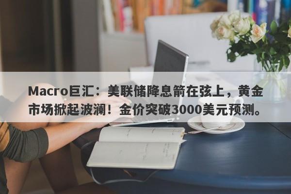 Macro巨汇：美联储降息箭在弦上，黄金市场掀起波澜！金价突破3000美元预测。-第1张图片-Macro Global Markets巨汇