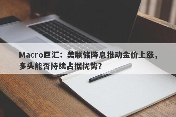 Macro巨汇：美联储降息推动金价上涨，多头能否持续占据优势？-第1张图片-Macro Global Markets巨汇