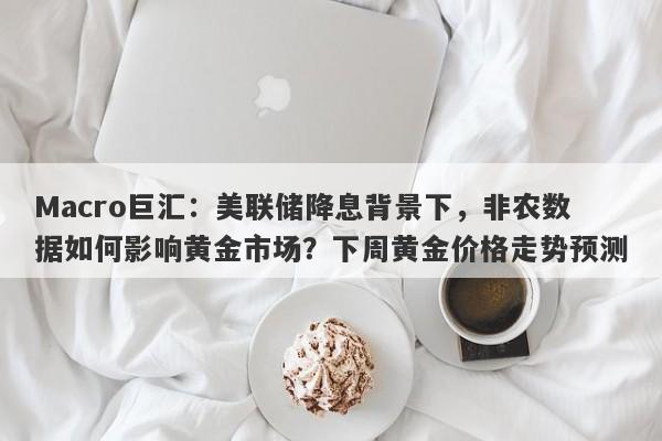 Macro巨汇：美联储降息背景下，非农数据如何影响黄金市场？下周黄金价格走势预测-第1张图片-Macro Global Markets巨汇