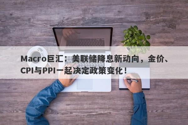 Macro巨汇：美联储降息新动向，金价、CPI与PPI一起决定政策变化！-第1张图片-Macro Global Markets巨汇