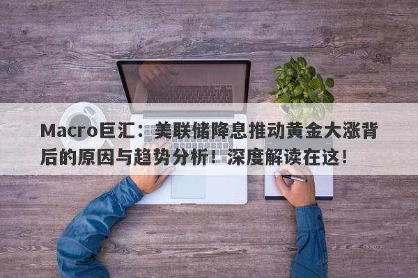 Macro巨汇：美联储降息推动黄金大涨背后的原因与趋势分析！深度解读在这！-第1张图片-Macro Global Markets巨汇