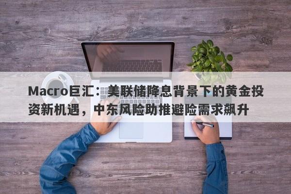 Macro巨汇：美联储降息背景下的黄金投资新机遇，中东风险助推避险需求飙升-第1张图片-Macro Global Markets巨汇