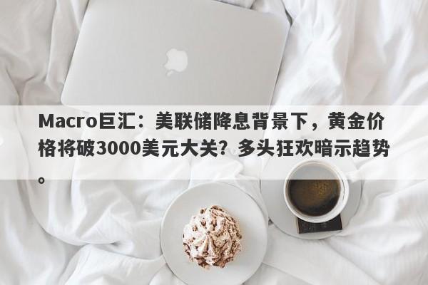 Macro巨汇：美联储降息背景下，黄金价格将破3000美元大关？多头狂欢暗示趋势。-第1张图片-Macro Global Markets巨汇