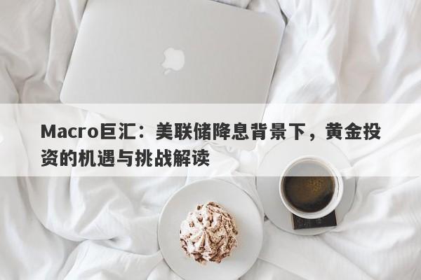 Macro巨汇：美联储降息背景下，黄金投资的机遇与挑战解读-第1张图片-Macro Global Markets巨汇