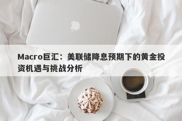 Macro巨汇：美联储降息预期下的黄金投资机遇与挑战分析-第1张图片-Macro Global Markets巨汇