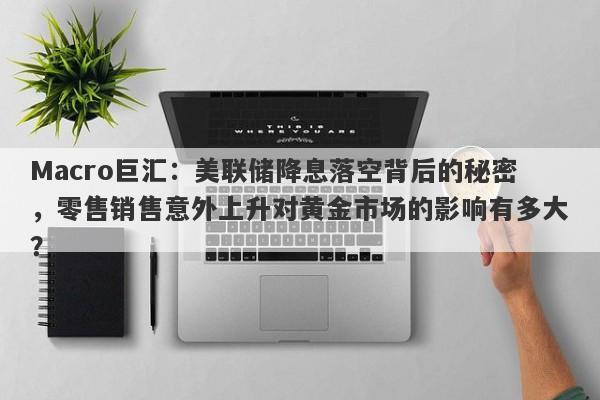 Macro巨汇：美联储降息落空背后的秘密，零售销售意外上升对黄金市场的影响有多大？-第1张图片-Macro Global Markets巨汇