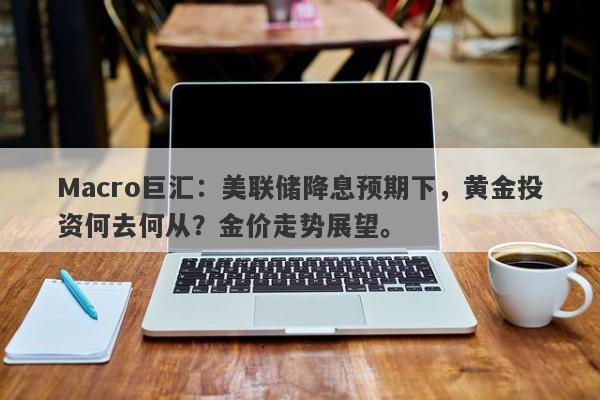 Macro巨汇：美联储降息预期下，黄金投资何去何从？金价走势展望。-第1张图片-Macro Global Markets巨汇