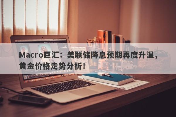 Macro巨汇：美联储降息预期再度升温，黄金价格走势分析！-第1张图片-Macro Global Markets巨汇