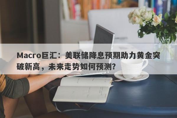 Macro巨汇：美联储降息预期助力黄金突破新高，未来走势如何预测？-第1张图片-Macro Global Markets巨汇