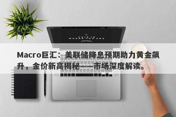 Macro巨汇：美联储降息预期助力黄金飙升，金价新高揭秘——市场深度解读。-第1张图片-Macro Global Markets巨汇