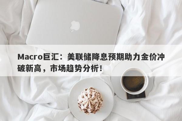 Macro巨汇：美联储降息预期助力金价冲破新高，市场趋势分析！-第1张图片-Macro Global Markets巨汇