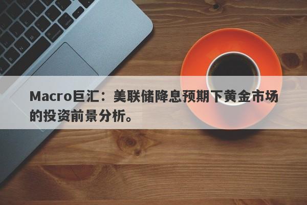 Macro巨汇：美联储降息预期下黄金市场的投资前景分析。-第1张图片-Macro Global Markets巨汇