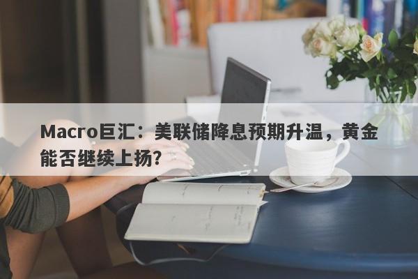 Macro巨汇：美联储降息预期升温，黄金能否继续上扬？-第1张图片-Macro Global Markets巨汇