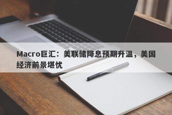 Macro巨汇：美联储降息预期升温，美国经济前景堪忧-第1张图片-Macro Global Markets巨汇