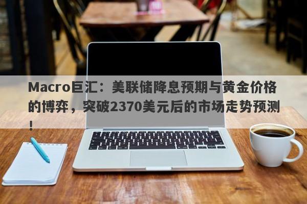 Macro巨汇：美联储降息预期与黄金价格的博弈，突破2370美元后的市场走势预测！-第1张图片-Macro Global Markets巨汇