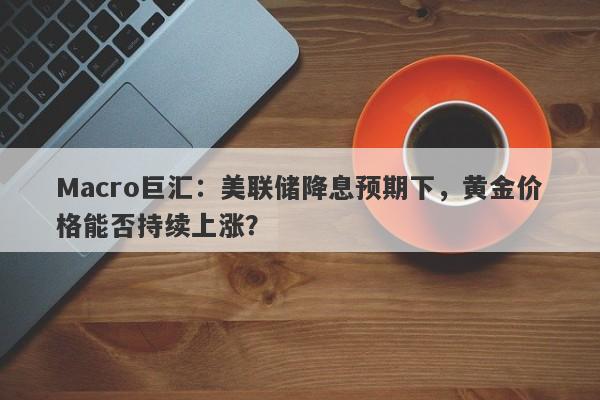 Macro巨汇：美联储降息预期下，黄金价格能否持续上涨？-第1张图片-Macro Global Markets巨汇