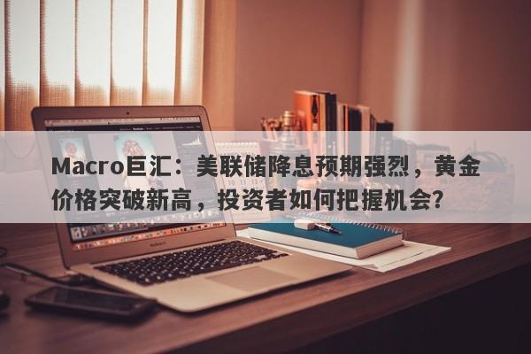 Macro巨汇：美联储降息预期强烈，黄金价格突破新高，投资者如何把握机会？-第1张图片-Macro Global Markets巨汇