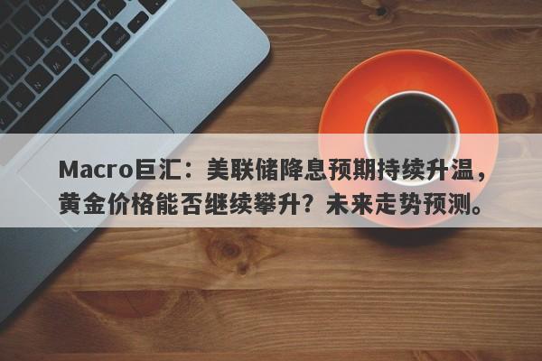 Macro巨汇：美联储降息预期持续升温，黄金价格能否继续攀升？未来走势预测。-第1张图片-Macro Global Markets巨汇