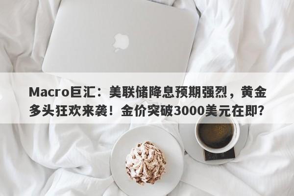 Macro巨汇：美联储降息预期强烈，黄金多头狂欢来袭！金价突破3000美元在即？-第1张图片-Macro Global Markets巨汇