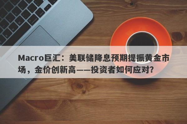 Macro巨汇：美联储降息预期提振黄金市场，金价创新高——投资者如何应对？-第1张图片-Macro Global Markets巨汇